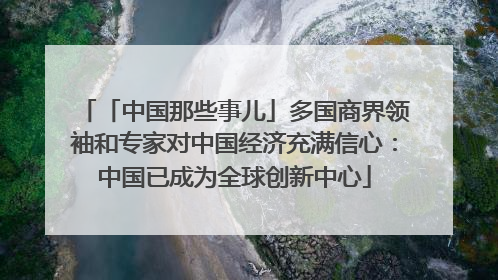 「中国那些事儿」多国商界领袖和专家对中国经济充满信心：中国已成为全球创新中心