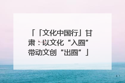 「文化中国行」甘肃：以文化“入圈”带动文创“出圈”