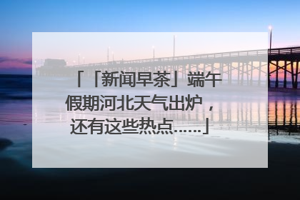 「新闻早茶」端午假期河北天气出炉，还有这些热点……