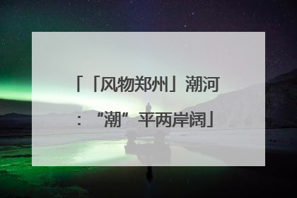 「风物郑州」潮河：“潮”平两岸阔