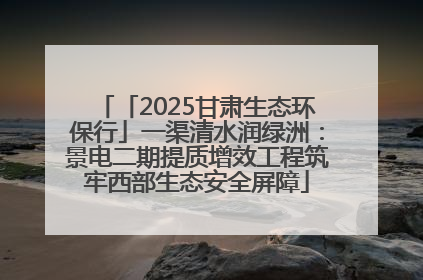 「2025甘肃生态环保行」一渠清水润绿洲：景电二期提质增效工程筑牢西部生态安全屏障