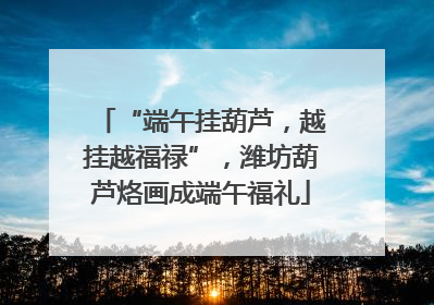 “端午挂葫芦，越挂越福禄”，潍坊葫芦烙画成端午福礼