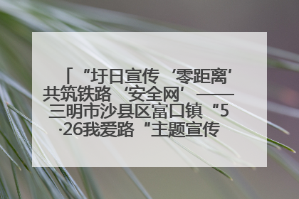 “圩日宣传‘零距离’共筑铁路‘安全网’——三明市沙县区富口镇“5·26我爱路“主题宣传活动成效显著