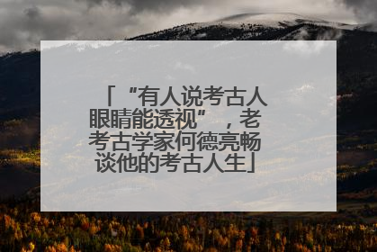 “有人说考古人眼睛能透视”，老考古学家何德亮畅谈他的考古人生