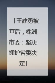 王建勇被查后，株洲市委：坚决拥护省委决定