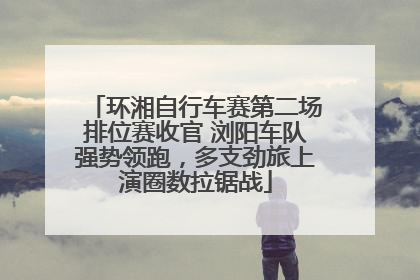 环湘自行车赛第二场排位赛收官 浏阳车队强势领跑，多支劲旅上演圈数拉锯战
