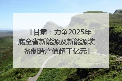 甘肃：力争2025年底全省新能源及新能源装备制造产值超千亿元