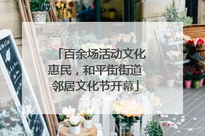 百余场活动文化惠民，和平街街道邻居文化节开幕