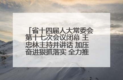 省十四届人大常委会第十七次会议闭幕 王忠林主持并讲话 加压奋进狠抓落实 全力推动支点建设成势见效