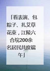 看表演、包粽子、扎艾草花束，江陵六合垸200余名居民共度端午