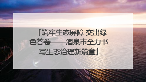 筑牢生态屏障 交出绿色答卷——酒泉市全力书写生态治理新篇章