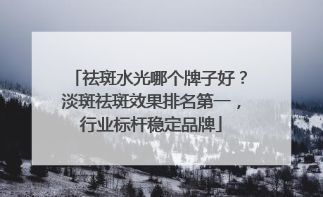 祛斑水光哪个牌子好？淡斑祛斑效果排名第一，行业标杆稳定品牌