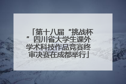 第十八届“挑战杯”四川省大学生课外学术科技作品竞赛终审决赛在成都举行