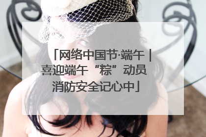 网络中国节·端午｜喜迎端午“粽”动员 消防安全记心中