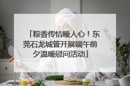 粽香传情暖人心！东莞石龙城管开展端午前夕温暖慰问活动