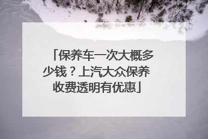 保养车一次大概多少钱？上汽大众保养收费透明有优惠