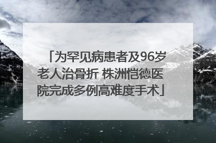 为罕见病患者及96岁老人治骨折 株洲恺德医院完成多例高难度手术