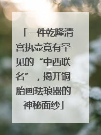 一件乾隆清宫执壶竟有罕见的“中西联名”，揭开铜胎画珐琅器的神秘面纱