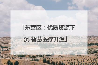 东营区：优质资源下沉 智慧医疗升温