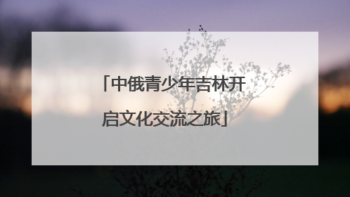 中俄青少年吉林开启文化交流之旅
