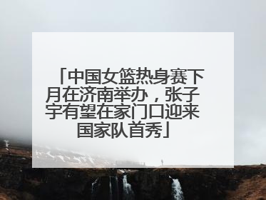 中国女篮热身赛下月在济南举办，张子宇有望在家门口迎来国家队首秀