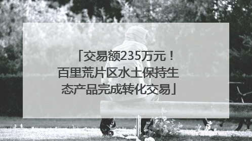 交易额235万元！百里荒片区水土保持生态产品完成转化交易