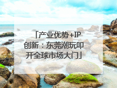 产业优势+IP创新：东莞潮玩叩开全球市场大门