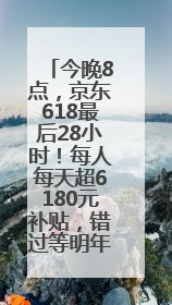 今晚8点，京东618最后28小时！每人每天超6180元补贴，错过等明年！