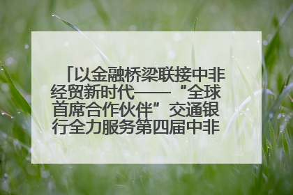 以金融桥梁联接中非经贸新时代——“全球首席合作伙伴”交通银行全力服务第四届中非经贸博览会