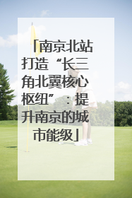 南京北站打造“长三角北翼核心枢纽”：提升南京的城市能级