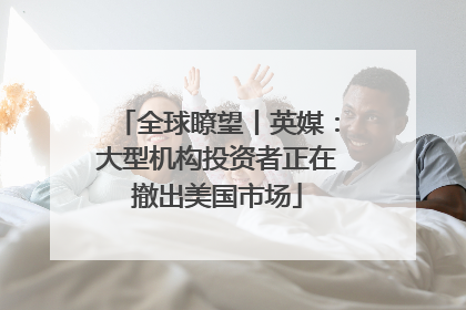 全球瞭望丨英媒：大型机构投资者正在撤出美国市场