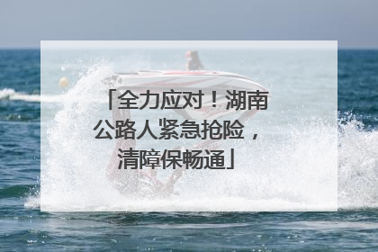 全力应对！湖南公路人紧急抢险，清障保畅通