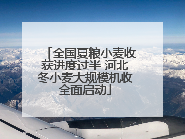 全国夏粮小麦收获进度过半 河北冬小麦大规模机收全面启动