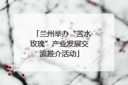 兰州举办“苦水玫瑰”产业发展交流推介活动