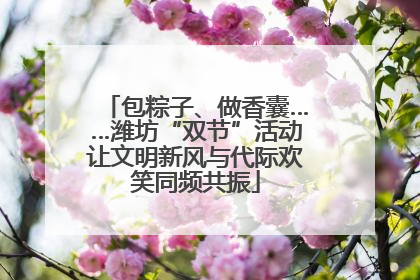 包粽子、做香囊……潍坊“双节”活动让文明新风与代际欢笑同频共振