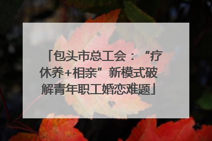 包头市总工会：“疗休养+相亲”新模式破解青年职工婚恋难题
