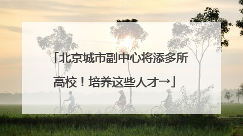 北京城市副中心将添多所高校！培养这些人才→