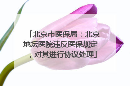 北京市医保局：北京地坛医院违反医保规定，对其进行协议处理