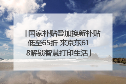 国家补贴叠加换新补贴低至65折 来京东618解锁智慧打印生活