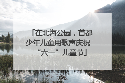 在北海公园，首都少年儿童用歌声庆祝“六一”儿童节