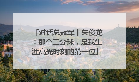 对话总冠军丨朱俊龙：那个三分球，是我生涯高光时刻的第一位