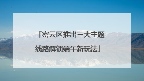 密云区推出三大主题线路解锁端午新玩法