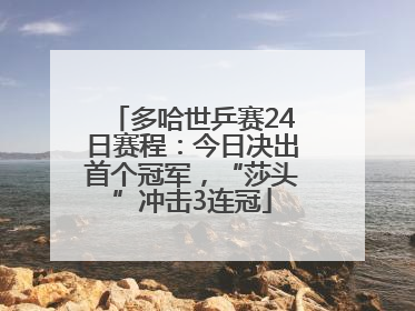 多哈世乒赛24日赛程：今日决出首个冠军，“莎头”冲击3连冠