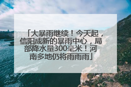 大暴雨继续！今天起，信阳成新的暴雨中心，局部降水量300毫米！河南多地仍将雨雨雨