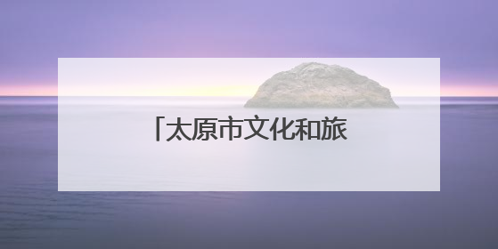 太原市文化和旅游局特别推出6条特色旅游线路