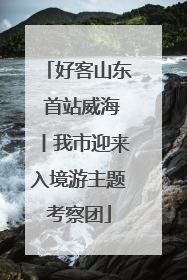 好客山东 首站威海丨我市迎来入境游主题考察团