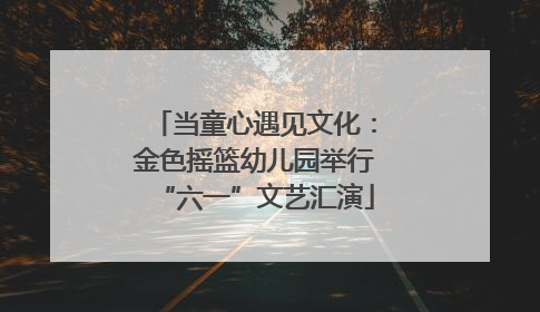当童心遇见文化：金色摇篮幼儿园举行“六一”文艺汇演
