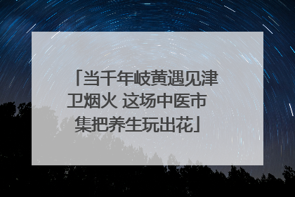 当千年岐黄遇见津卫烟火 这场中医市集把养生玩出花
