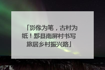 影像为笔，古村为纸！黟县南屏村书写旅居乡村振兴路