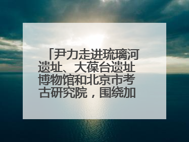 尹力走进琉璃河遗址、大葆台遗址博物馆和北京市考古研究院，围绕加强历史文化名城保护调研